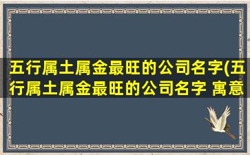 五行属土属金最旺的公司名字(五行属土属金最旺的公司名字 寓意生意兴荣企业名称)